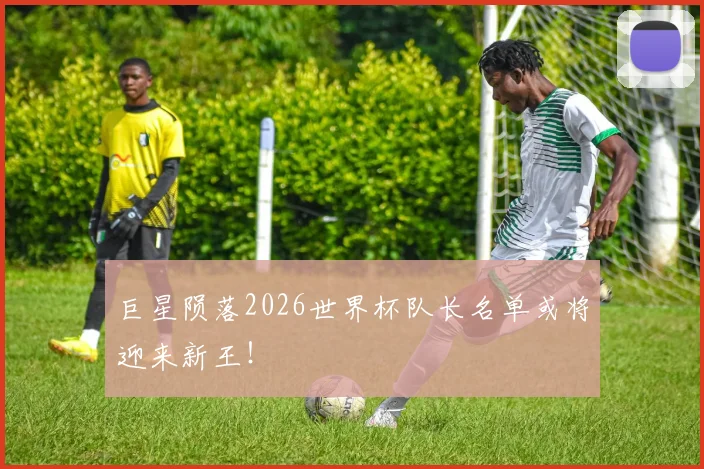 巨星陨落2026世界杯队长名单或将迎来新王！