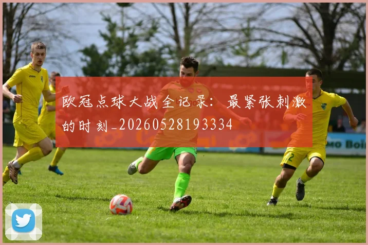欧冠点球大战全记录：最紧张刺激的时刻_20260528193334