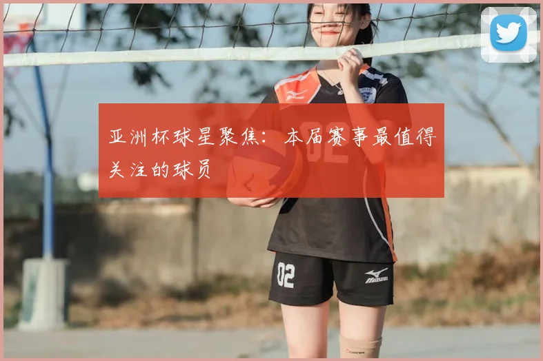亚洲杯球星聚焦：本届赛事最值得关注的球员