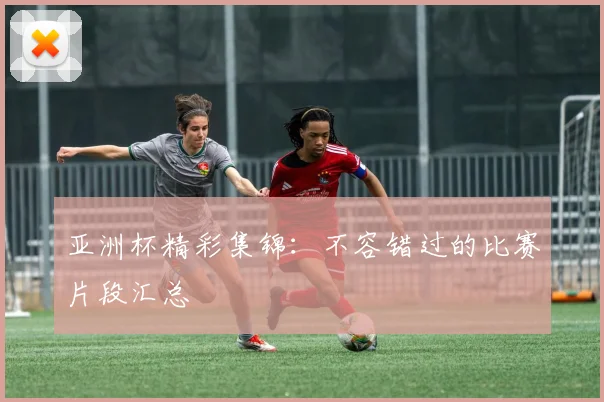 亚洲杯精彩集锦：不容错过的比赛片段汇总