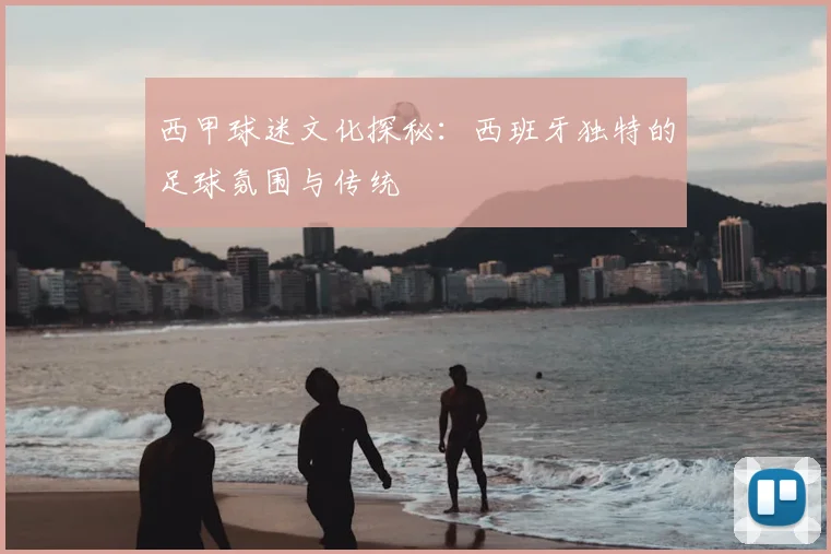 西甲球迷文化探秘：西班牙独特的足球氛围与传统