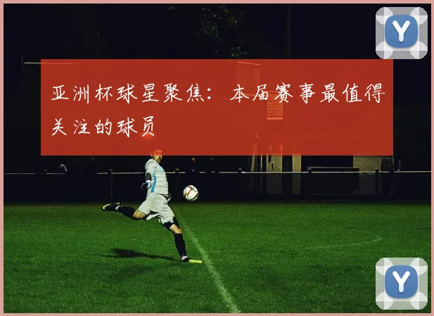 亚洲杯球星聚焦：本届赛事最值得关注的球员